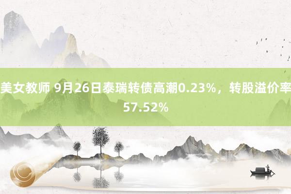 美女教师 9月26日泰瑞转债高潮0.23%，转股溢价率57.52%