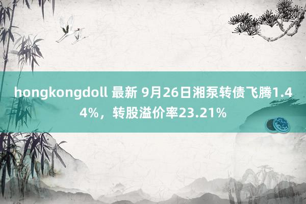 hongkongdoll 最新 9月26日湘泵转债飞腾1.44%，转股溢价率23.21%