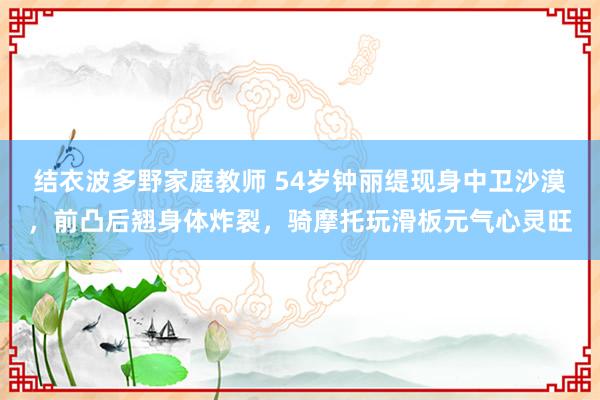 结衣波多野家庭教师 54岁钟丽缇现身中卫沙漠，前凸后翘身体炸裂，骑摩托玩滑板元气心灵旺