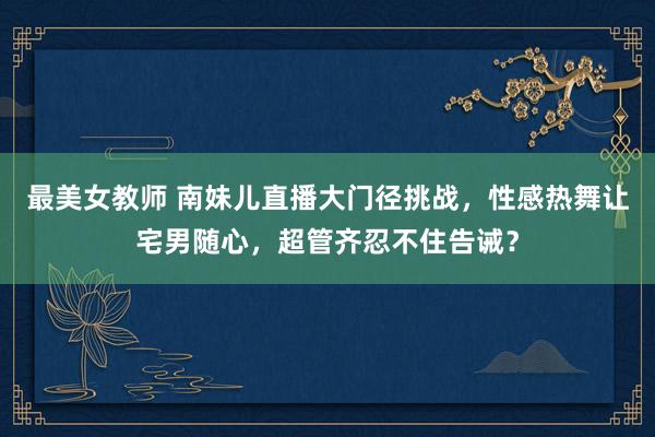 最美女教师 南妹儿直播大门径挑战，性感热舞让宅男随心，超管齐忍不住告诫？