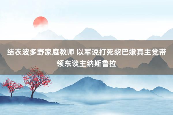 结衣波多野家庭教师 以军说打死黎巴嫩真主党带领东谈主纳斯鲁拉