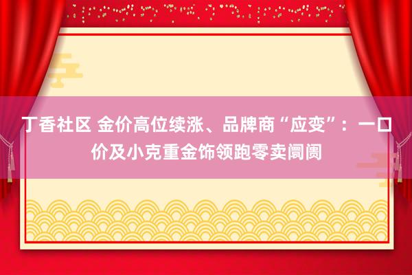 丁香社区 金价高位续涨、品牌商“应变”：一口价及小克重金饰领跑零卖阛阓