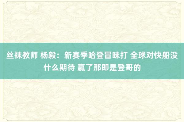 丝袜教师 杨毅：新赛季哈登冒昧打 全球对快船没什么期待 赢了那即是登哥的