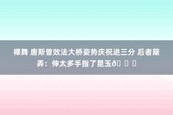 裸舞 唐斯曾效法大桥姿势庆祝进三分 后者簸弄：伸太多手指了昆玉😂