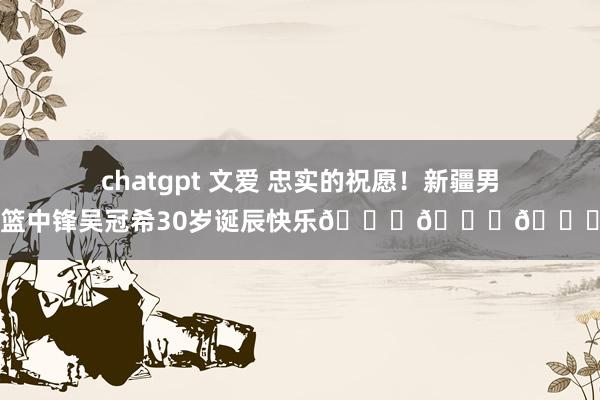 chatgpt 文爱 忠实的祝愿！新疆男篮中锋吴冠希30岁诞辰快乐🎂🎂🎂