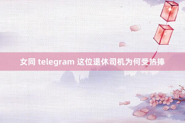 女同 telegram 这位退休司机为何受热捧