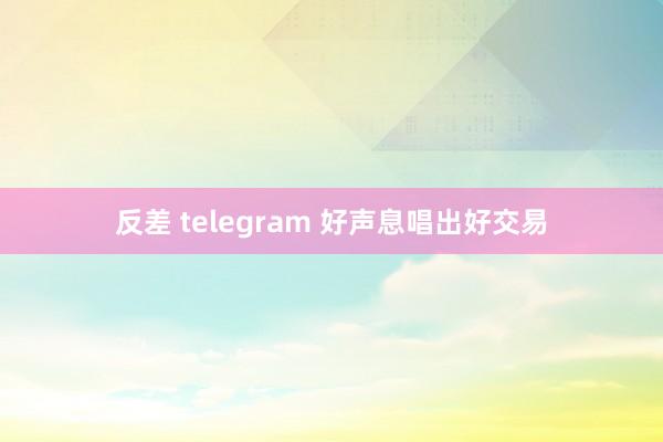 反差 telegram 好声息唱出好交易