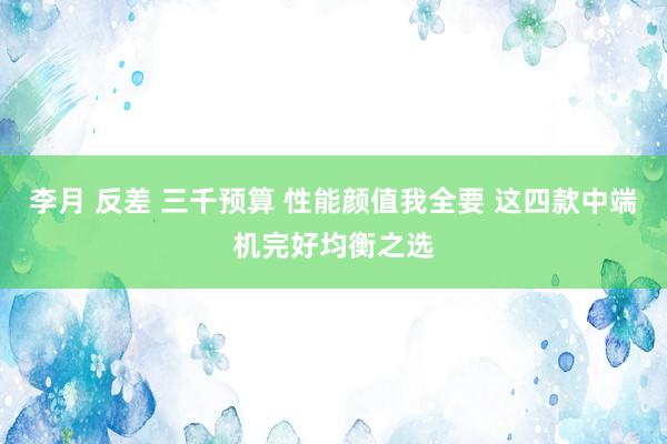 李月 反差 三千预算 性能颜值我全要 这四款中端机完好均衡之选