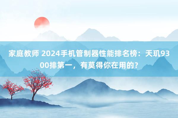 家庭教师 2024手机管制器性能排名榜：天玑9300排第一，有莫得你在用的？