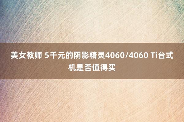 美女教师 5千元的阴影精灵4060/4060 Ti台式机是否值得买