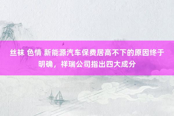 丝袜 色情 新能源汽车保费居高不下的原因终于明确，祥瑞公司指出四大成分