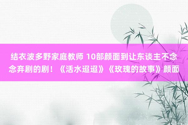 结衣波多野家庭教师 10部颜面到让东谈主不念念弃剧的剧！《活水迢迢》《玫瑰的故事》颜面