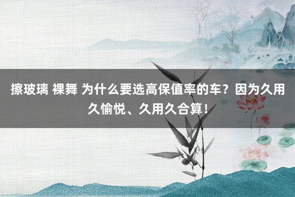 擦玻璃 裸舞 为什么要选高保值率的车？因为久用久愉悦、久用久合算！