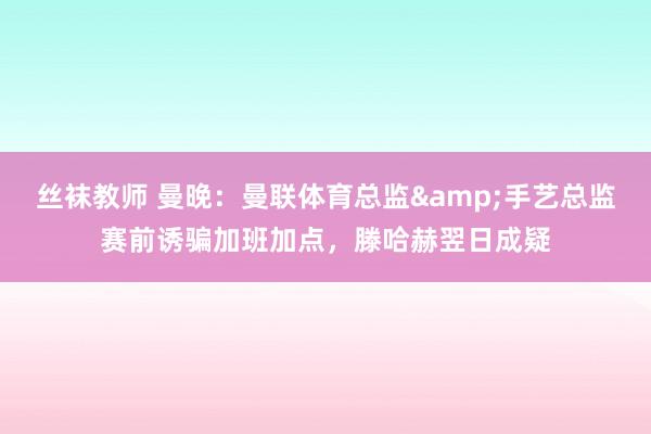 丝袜教师 曼晚：曼联体育总监&手艺总监赛前诱骗加班加点，滕哈赫翌日成疑