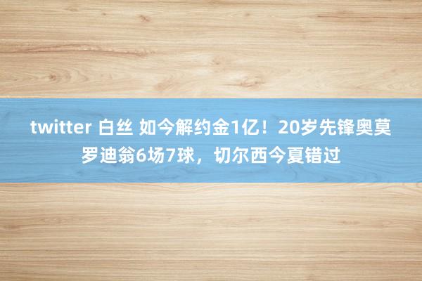 twitter 白丝 如今解约金1亿！20岁先锋奥莫罗迪翁6场7球，切尔西今夏错过