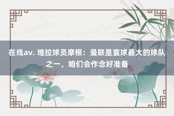 在线av. 维拉球员摩根：曼联是寰球最大的球队之一，咱们会作念好准备