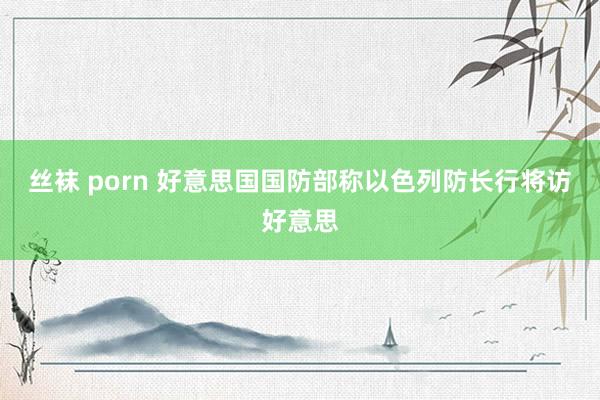 丝袜 porn 好意思国国防部称以色列防长行将访好意思