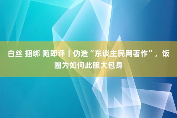 白丝 捆绑 随即评｜伪造“东谈主民网著作”，饭圈为如何此胆大包身