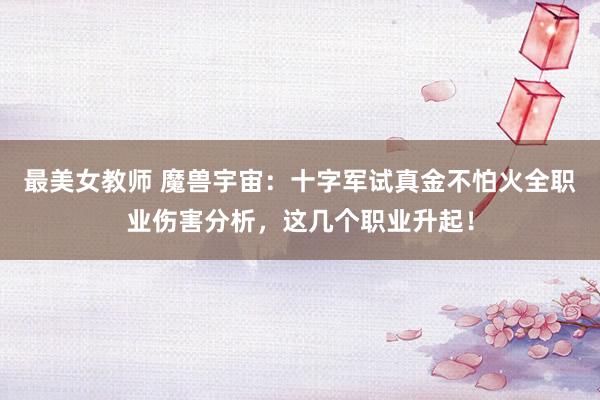 最美女教师 魔兽宇宙：十字军试真金不怕火全职业伤害分析，这几个职业升起！