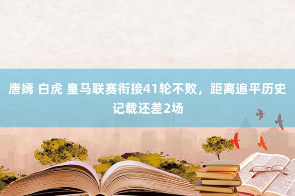 唐嫣 白虎 皇马联赛衔接41轮不败，距离追平历史记载还差2场