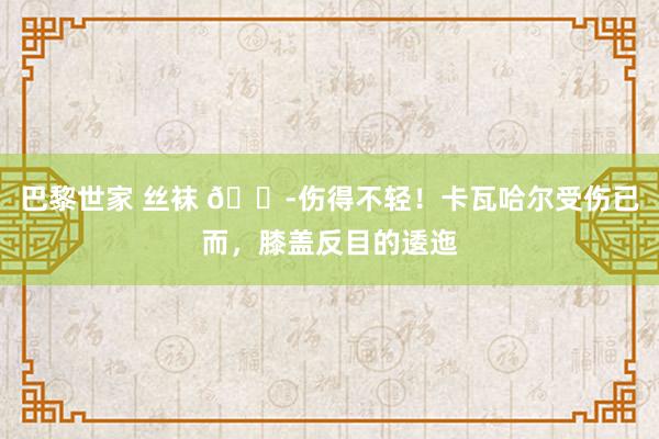 巴黎世家 丝袜 😭伤得不轻！卡瓦哈尔受伤已而，膝盖反目的逶迤