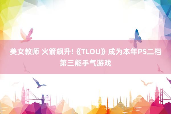 美女教师 火箭飙升!《TLOU》成为本年PS二档第三能手气游戏