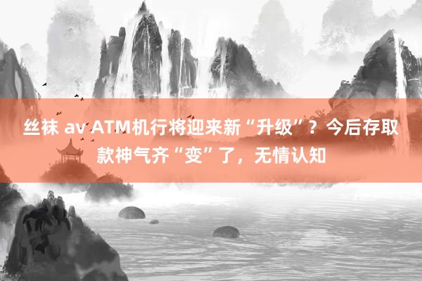 丝袜 av ATM机行将迎来新“升级”？今后存取款神气齐“变”了，无情认知