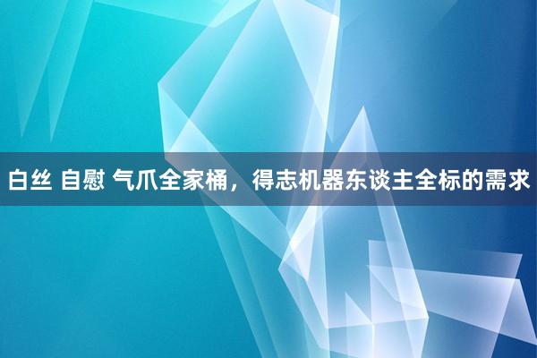 白丝 自慰 气爪全家桶，得志机器东谈主全标的需求