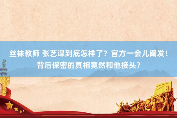 丝袜教师 张艺谋到底怎样了？官方一会儿阐发！背后保密的真相竟然和他接头？