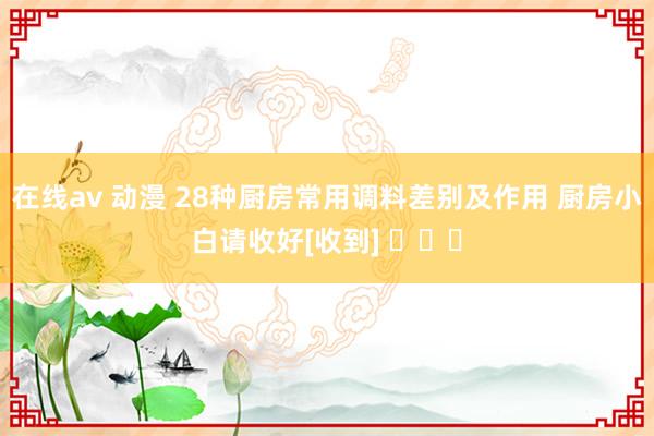 在线av 动漫 28种厨房常用调料差别及作用 厨房小白请收好[收到] ​​​