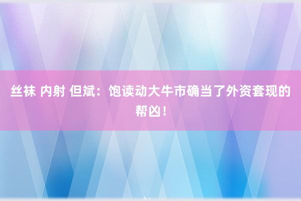 丝袜 内射 但斌：饱读动大牛市确当了外资套现的帮凶！