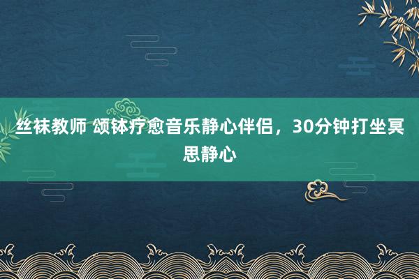 丝袜教师 颂钵疗愈音乐静心伴侣，30分钟打坐冥思静心