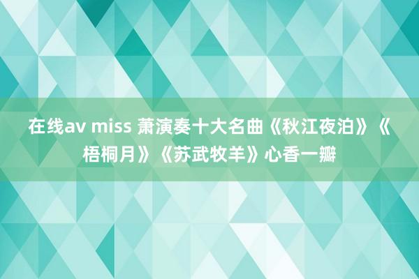 在线av miss 萧演奏十大名曲《秋江夜泊》《梧桐月》《苏武牧羊》心香一瓣