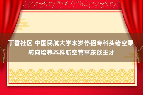 丁香社区 中国民航大学来岁停招专科头绪空乘 转向培养本科航空管事东谈主才