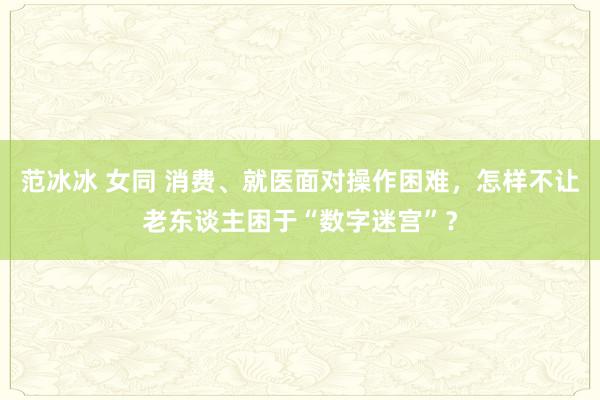 范冰冰 女同 消费、就医面对操作困难，怎样不让老东谈主困于“数字迷宫”？