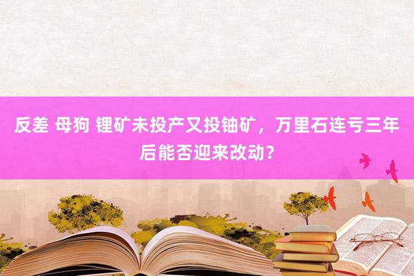 反差 母狗 锂矿未投产又投铀矿，万里石连亏三年后能否迎来改动？