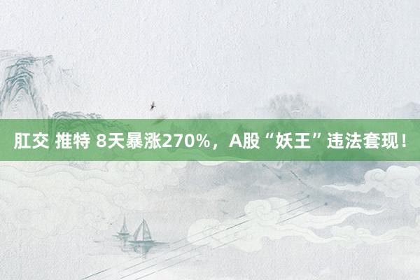 肛交 推特 8天暴涨270%，A股“妖王”违法套现！