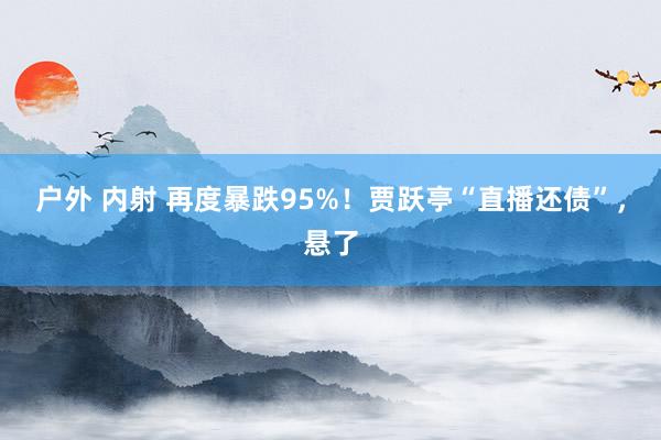 户外 内射 再度暴跌95%！贾跃亭“直播还债”，悬了