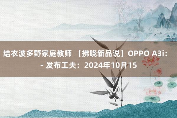 结衣波多野家庭教师 【拂晓新品说】OPPO A3i： - 发布工夫：2024年10月15