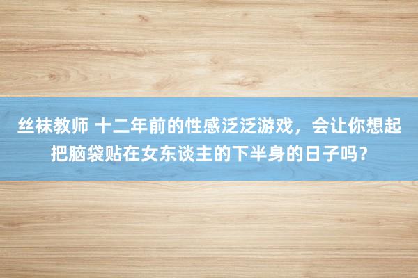 丝袜教师 十二年前的性感泛泛游戏，会让你想起把脑袋贴在女东谈主的下半身的日子吗？