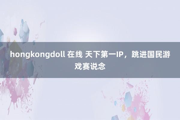 hongkongdoll 在线 天下第一IP，跳进国民游戏赛说念