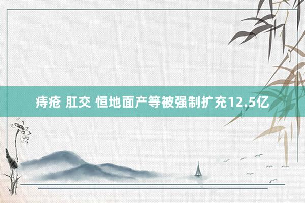 痔疮 肛交 恒地面产等被强制扩充12.5亿