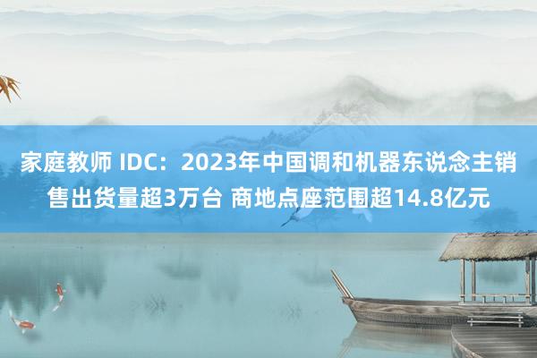 家庭教师 IDC：2023年中国调和机器东说念主销售出货量超3万台 商地点座范围超14.8亿元