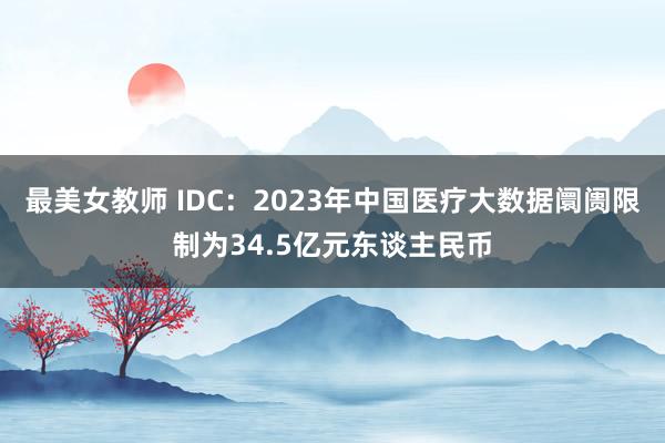 最美女教师 IDC：2023年中国医疗大数据阛阓限制为34.5亿元东谈主民币