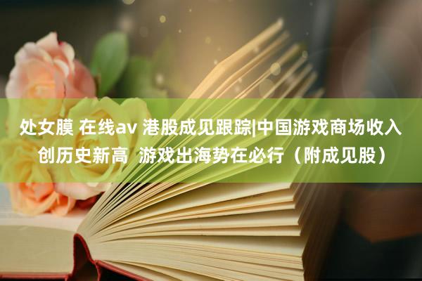 处女膜 在线av 港股成见跟踪|中国游戏商场收入创历史新高  游戏出海势在必行（附成见股）