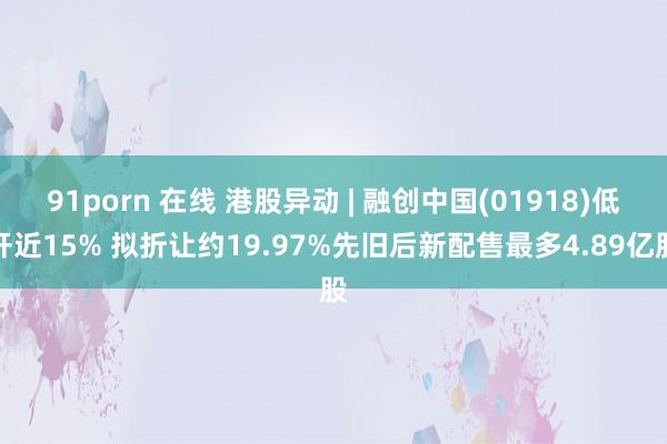 91porn 在线 港股异动 | 融创中国(01918)低开近15% 拟折让约19.97%先旧后新配售最多4.89亿股