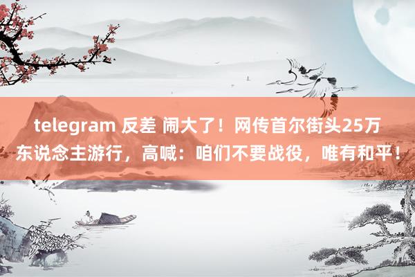 telegram 反差 闹大了！网传首尔街头25万东说念主游行，高喊：咱们不要战役，唯有和平！