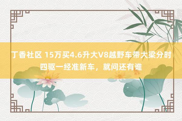 丁香社区 15万买4.6升大V8越野车带大梁分时四驱一经准新车，就问还有谁