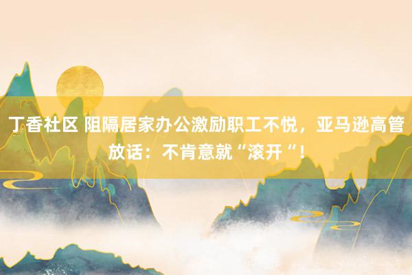 丁香社区 阻隔居家办公激励职工不悦，亚马逊高管放话：不肯意就“滚开“！