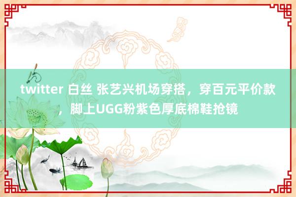 twitter 白丝 张艺兴机场穿搭，穿百元平价款，脚上UGG粉紫色厚底棉鞋抢镜